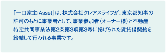 「一口家主iAsset」は、株式会社クレアスライフが、東京都知事の許可のもとに事業者として、事業参加者と不動産特定共同事業法第2条第3項第3号に掲げられた賃貸借契約を締結して行われる事業です。